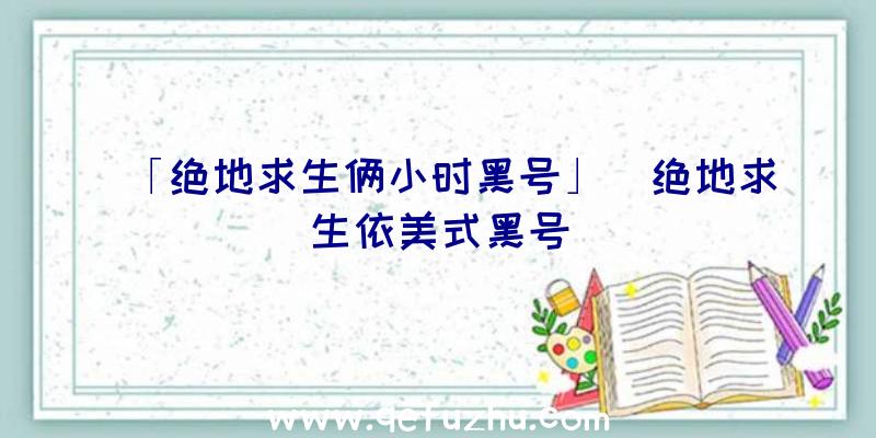 「绝地求生俩小时黑号」|绝地求生依美式黑号